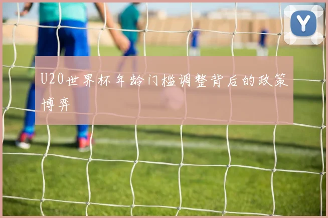 U20世界杯年龄门槛调整背后的政策博弈