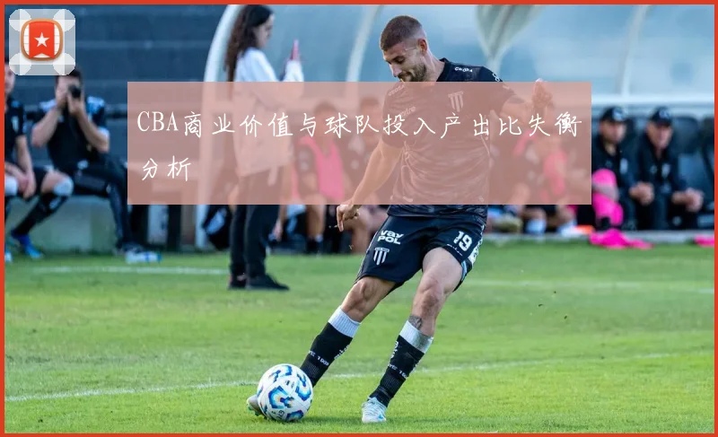 CBA商业价值与球队投入产出比失衡分析