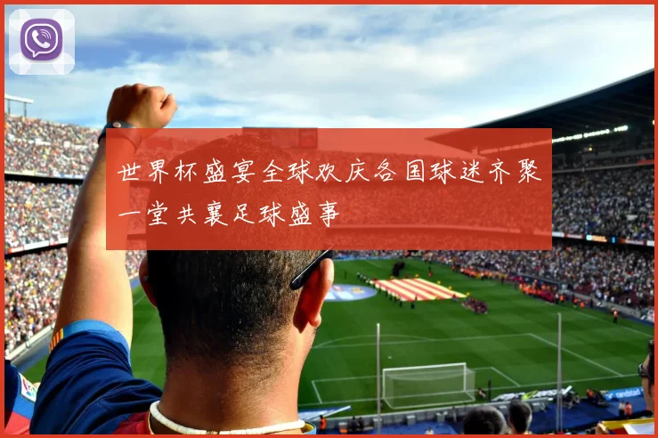 世界杯盛宴全球欢庆各国球迷齐聚一堂共襄足球盛事