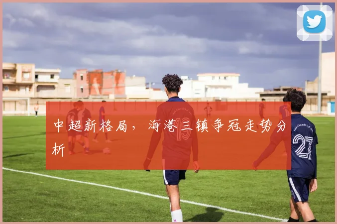 中超新格局，海港三镇争冠走势分析