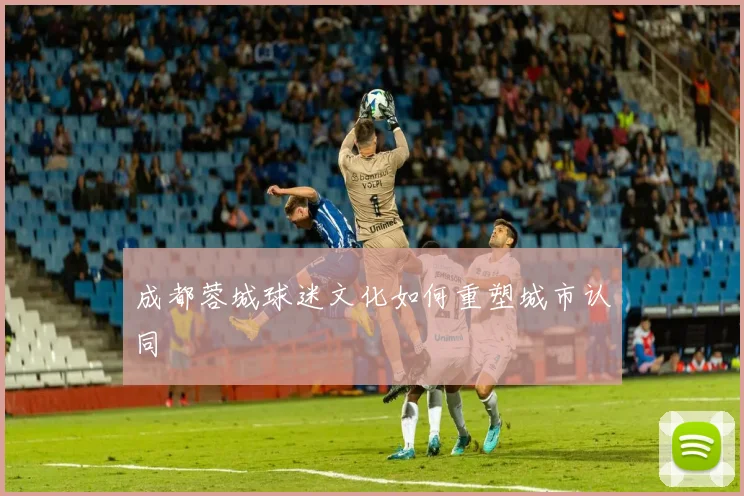 成都蓉城球迷文化如何重塑城市认同