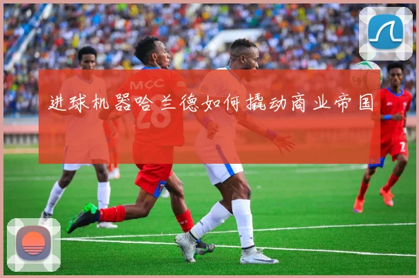 进球机器哈兰德如何撬动商业帝国