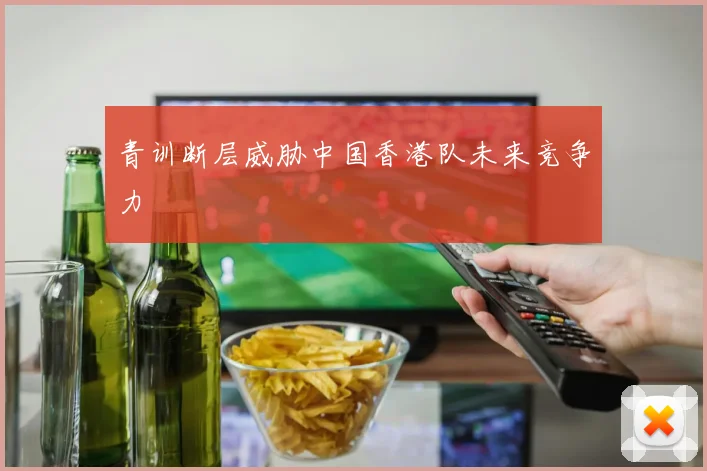 青训断层威胁中国香港队未来竞争力