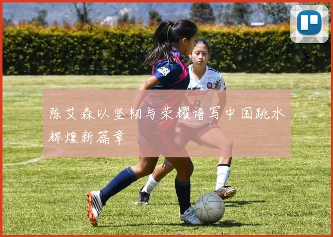 陈艾森以坚韧与荣耀谱写中国跳水辉煌新篇章
