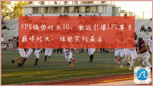 FPX强势对决IG，激战引爆LPL赛季巅峰对决，谁能笑到最后