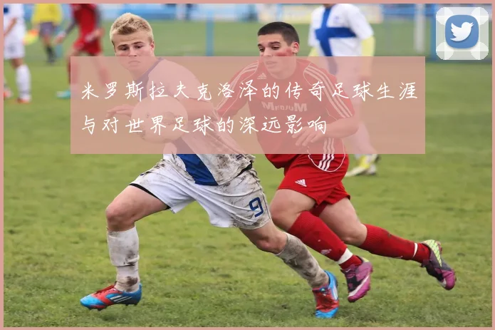 米罗斯拉夫克洛泽的传奇足球生涯与对世界足球的深远影响