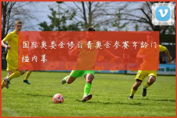 国际奥委会修订青奥会参赛年龄门槛内幕