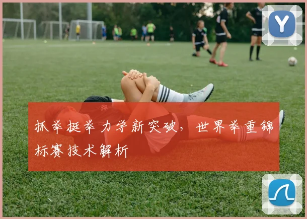 抓举挺举力学新突破，世界举重锦标赛技术解析