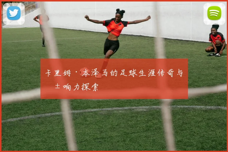 卡里姆·本泽马的足球生涯传奇与影响力探索