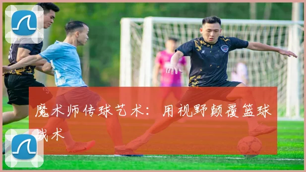 魔术师传球艺术：用视野颠覆篮球战术