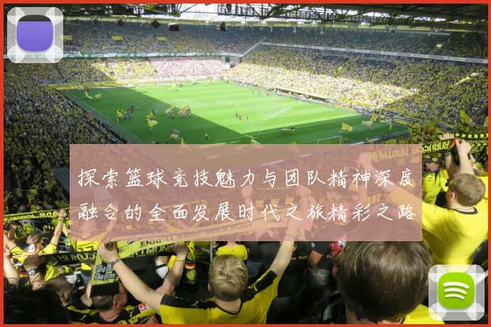 探索篮球竞技魅力与团队精神深度融合的全面发展时代之旅精彩之路